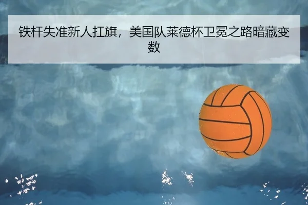 铁杆失准新人扛旗，美国队莱德杯卫冕之路暗藏变数
